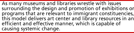 As many museums and libraries wrestle with issues surrounding the design and promotion of exhibitions or programs that are relevant to immigrant constituencies, this model delivers art center and library resources in an efficient and effective manner, which is capable of causing systemic change.