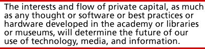 the interests and flow of private capital, as much as any thought or software or best practices or hardware developed in the academy or libraries or museums, will determine the future of our use of technology, media, and information