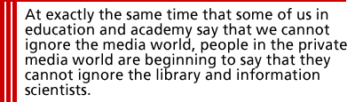 At exactly the same time that some of us in education and academy say that we cannot ignore the media world, people in the private media world are beginning to say that they cannot ignore the library and information scientists.
