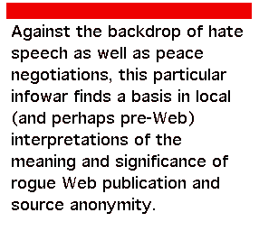 Against the backdrop of hate speech as well as peace negotiations, this particular infowar finds a basis in local (and perhaps pre-Web) interpretations of the meaning and significance of rogue Web publication and source anonymity.
