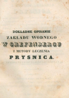 Dokładne opisanie zakładu wodnego w Grefenbergu i metody leczenia Prysnica, wraz ze sposobem gruntownego leczenia przeszło siedemdziesięciu najzwyczajniejszych chor&oacute;b, jakiemi są: stawołomność, romatyzm, syfilis, hemoroidy, hipokondria, febry, zapalenia, cholera, influenca, i wielu innych chor&oacute;b ostrych i chronicznych, a to według metody grefenbergski&eacute;j, przez używanie zmin&eacute;j wody i poty : poradnik dla wszystkich, kt&oacute;rzy albo do Grefenbergu jechać, albo kuracyą w domu odbywać zechcą