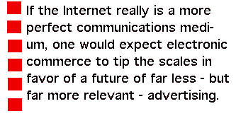 If the Internet really is a more perfect communications medium, one would expect electronic commerce to tip the scales in favor of a future of far less - but far more relevant - advertising.
